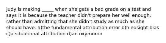 Judy is making _____ when she gets a bad grade on a test and says it is because the teacher didn't prepare her well enough, rather than admitting that she didn't study as much as she should have. a)the fundamental attribution error b)hindsight bias c)a situational attribution d)an oxymoron