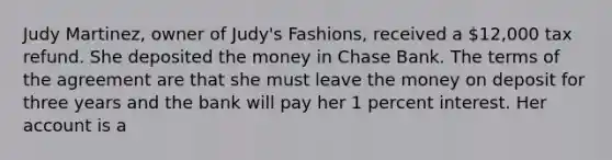 Judy Martinez, owner of Judy's Fashions, received a 12,000 tax refund. She deposited the money in Chase Bank. The terms of the agreement are that she must leave the money on deposit for three years and the bank will pay her 1 percent interest. Her account is a