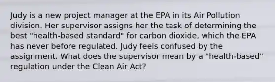 Judy is a new project manager at the EPA in its Air Pollution division. Her supervisor assigns her the task of determining the best "health-based standard" for carbon dioxide, which the EPA has never before regulated. Judy feels confused by the assignment. What does the supervisor mean by a "health-based" regulation under the Clean Air Act?