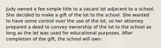 Judy owned a fee simple title to a vacant lot adjacent to a school. She decided to make a gift of the lot to the school. She wanted to have some control over the use of the lot, so her attorney prepared a deed to convey ownership of the lot to the school as long as the let was used for educational purposes. After completion of the gift, the school will own: