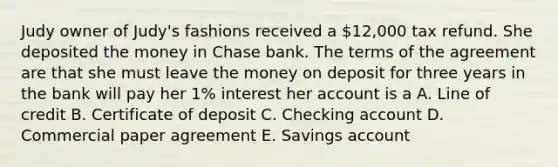 Judy owner of Judy's fashions received a 12,000 tax refund. She deposited the money in Chase bank. The terms of the agreement are that she must leave the money on deposit for three years in the bank will pay her 1% interest her account is a A. Line of credit B. Certificate of deposit C. Checking account D. Commercial paper agreement E. Savings account