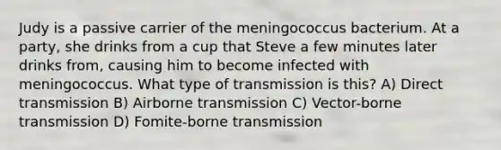 Judy is a passive carrier of the meningococcus bacterium. At a party, she drinks from a cup that Steve a few minutes later drinks from, causing him to become infected with meningococcus. What type of transmission is this? A) Direct transmission B) Airborne transmission C) Vector-borne transmission D) Fomite-borne transmission