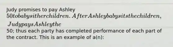 Judy promises to pay Ashley 50 to babysit her children. After Ashley babysits the children, Judy pays Ashley the50; thus each party has completed performance of each part of the contract. This is an example of a(n):