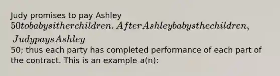 Judy promises to pay Ashley 50 to babysit her children. After Ashley babys the children, Judy pays Ashley50; thus each party has completed performance of each part of the contract. This is an example a(n):