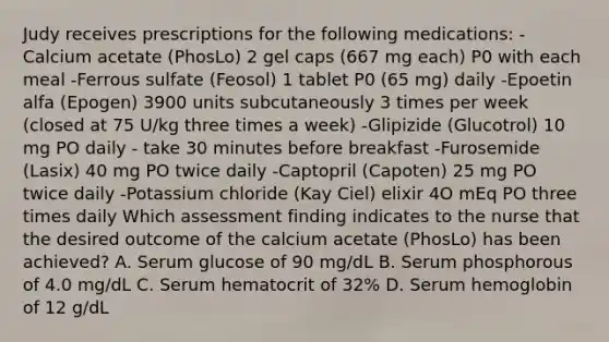 Judy receives prescriptions for the following medications: -Calcium acetate (PhosLo) 2 gel caps (667 mg each) P0 with each meal -Ferrous sulfate (Feosol) 1 tablet P0 (65 mg) daily -Epoetin alfa (Epogen) 3900 units subcutaneously 3 times per week (closed at 75 U/kg three times a week) -Glipizide (Glucotrol) 10 mg PO daily - take 30 minutes before breakfast -Furosemide (Lasix) 40 mg PO twice daily -Captopril (Capoten) 25 mg PO twice daily -Potassium chloride (Kay Ciel) elixir 4O mEq PO three times daily Which assessment finding indicates to the nurse that the desired outcome of the calcium acetate (PhosLo) has been achieved? A. Serum glucose of 90 mg/dL B. Serum phosphorous of 4.0 mg/dL C. Serum hematocrit of 32% D. Serum hemoglobin of 12 g/dL