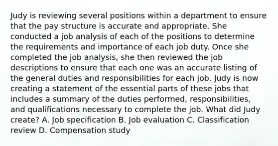 Judy is reviewing several positions within a department to ensure that the pay structure is accurate and appropriate. She conducted a job analysis of each of the positions to determine the requirements and importance of each job duty. Once she completed the job analysis, she then reviewed the job descriptions to ensure that each one was an accurate listing of the general duties and responsibilities for each job. Judy is now creating a statement of the essential parts of these jobs that includes a summary of the duties performed, responsibilities, and qualifications necessary to complete the job. What did Judy create? A. Job specification B. Job evaluation C. Classification review D. Compensation study