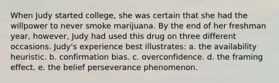 When Judy started college, she was certain that she had the willpower to never smoke marijuana. By the end of her freshman year, however, Judy had used this drug on three different occasions. Judy's experience best illustrates: a. the availability heuristic. b. confirmation bias. c. overconfidence. d. the framing effect. e. the belief perseverance phenomenon.