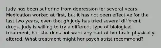 Judy has been suffering from depression for several years. Medication worked at first, but it has not been effective for the last two years, even though Judy has tried several different drugs. Judy is willing to try a different type of biological treatment, but she does not want any part of her brain physically altered. What treatment might her psychiatrist recommend?