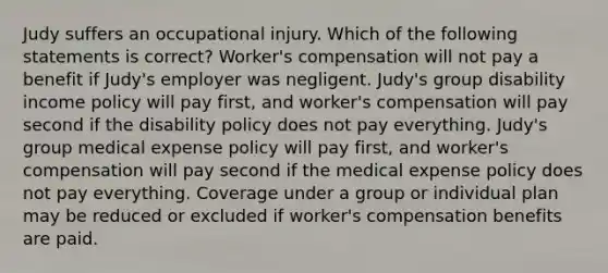 Judy suffers an occupational injury. Which of the following statements is correct? Worker's compensation will not pay a benefit if Judy's employer was negligent. Judy's group disability income policy will pay first, and worker's compensation will pay second if the disability policy does not pay everything. Judy's group medical expense policy will pay first, and worker's compensation will pay second if the medical expense policy does not pay everything. Coverage under a group or individual plan may be reduced or excluded if worker's compensation benefits are paid.