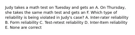 Judy takes a math test on Tuesday and gets an A. On Thursday, she takes the same math test and gets an F. Which type of reliability is being violated in Judy's case? A. Inter-rater reliability B. Form reliability C. Test-retest reliability D. Inter-Item reliability E. None are correct