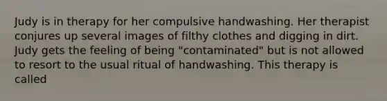 Judy is in therapy for her compulsive handwashing. Her therapist conjures up several images of filthy clothes and digging in dirt. Judy gets the feeling of being "contaminated" but is not allowed to resort to the usual ritual of handwashing. This therapy is called