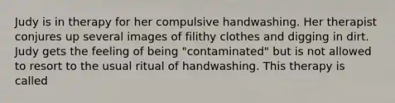 Judy is in therapy for her compulsive handwashing. Her therapist conjures up several images of filithy clothes and digging in dirt. Judy gets the feeling of being "contaminated" but is not allowed to resort to the usual ritual of handwashing. This therapy is called