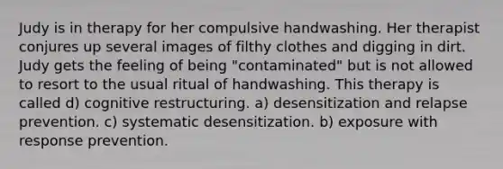 Judy is in therapy for her compulsive handwashing. Her therapist conjures up several images of filthy clothes and digging in dirt. Judy gets the feeling of being "contaminated" but is not allowed to resort to the usual ritual of handwashing. This therapy is called d) cognitive restructuring. a) desensitization and relapse prevention. c) systematic desensitization. b) exposure with response prevention.