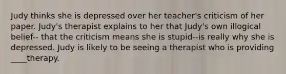 Judy thinks she is depressed over her teacher's criticism of her paper. Judy's therapist explains to her that Judy's own illogical belief-- that the criticism means she is stupid--is really why she is depressed. Judy is likely to be seeing a therapist who is providing ____therapy.