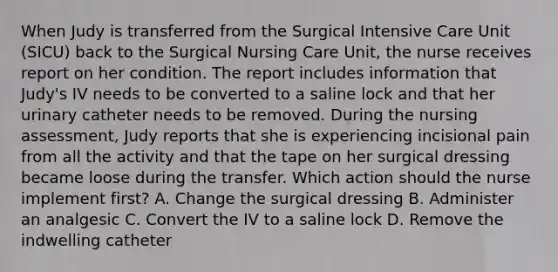 When Judy is transferred from the Surgical Intensive Care Unit (SICU) back to the Surgical Nursing Care Unit, the nurse receives report on her condition. The report includes information that Judy's IV needs to be converted to a saline lock and that her urinary catheter needs to be removed. During the nursing assessment, Judy reports that she is experiencing incisional pain from all the activity and that the tape on her surgical dressing became loose during the transfer. Which action should the nurse implement first? A. Change the surgical dressing B. Administer an analgesic C. Convert the IV to a saline lock D. Remove the indwelling catheter