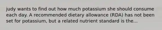 judy wants to find out how much potassium she should consume each day. A recommended dietary allowance (RDA) has not been set for potassium, but a related nutrient standard is the...