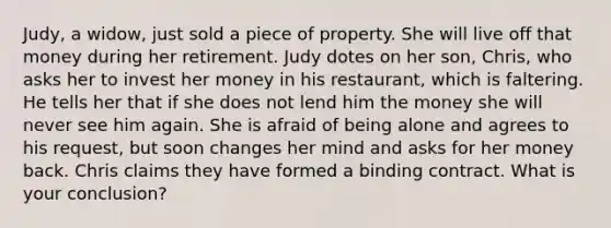 ​Judy, a widow, just sold a piece of property. She will live off that money during her retirement. Judy dotes on her son, Chris, who asks her to invest her money in his restaurant, which is faltering. He tells her that if she does not lend him the money she will never see him again. She is afraid of being alone and agrees to his request, but soon changes her mind and asks for her money back. Chris claims they have formed a binding contract. What is your conclusion?