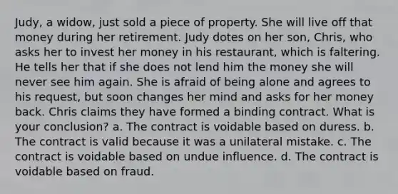 Judy, a widow, just sold a piece of property. She will live off that money during her retirement. Judy dotes on her son, Chris, who asks her to invest her money in his restaurant, which is faltering. He tells her that if she does not lend him the money she will never see him again. She is afraid of being alone and agrees to his request, but soon changes her mind and asks for her money back. Chris claims they have formed a binding contract. What is your conclusion? a. The contract is voidable based on duress. b. The contract is valid because it was a unilateral mistake. c. The contract is voidable based on undue influence. d. The contract is voidable based on fraud.