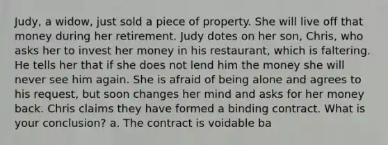 Judy, a widow, just sold a piece of property. She will live off that money during her retirement. Judy dotes on her son, Chris, who asks her to invest her money in his restaurant, which is faltering. He tells her that if she does not lend him the money she will never see him again. She is afraid of being alone and agrees to his request, but soon changes her mind and asks for her money back. Chris claims they have formed a binding contract. What is your conclusion? a. The contract is voidable ba