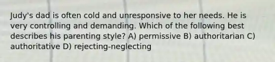 Judy's dad is often cold and unresponsive to her needs. He is very controlling and demanding. Which of the following best describes his parenting style? A) permissive B) authoritarian C) authoritative D) rejecting-neglecting