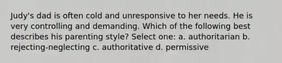 Judy's dad is often cold and unresponsive to her needs. He is very controlling and demanding. Which of the following best describes his parenting style? Select one: a. authoritarian b. rejecting-neglecting c. authoritative d. permissive