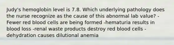 Judy's hemoglobin level is 7.8. Which underlying pathology does the nurse recognize as the cause of this abnormal lab value? -Fewer red blood cells are being formed -hematuria results in blood loss -renal waste products destroy red blood cells -dehydration causes dilutional anemia