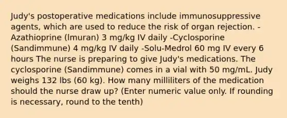 Judy's postoperative medications include immunosuppressive agents, which are used to reduce the risk of organ rejection. -Azathioprine (lmuran) 3 mg/kg IV daily -Cyclosporine (Sandimmune) 4 mg/kg IV daily -Solu-Medrol 60 mg IV every 6 hours The nurse is preparing to give Judy's medications. The cyclosporine (Sandimmune) comes in a vial with 50 mg/mL. Judy weighs 132 lbs (60 kg). How many milliliters of the medication should the nurse draw up? (Enter numeric value only. If rounding is necessary, round to the tenth)