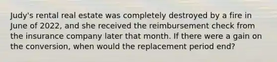 Judy's rental real estate was completely destroyed by a fire in June of 2022, and she received the reimbursement check from the insurance company later that month. If there were a gain on the conversion, when would the replacement period end?