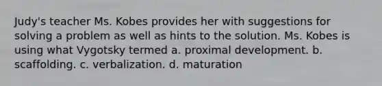 Judy's teacher Ms. Kobes provides her with suggestions for solving a problem as well as hints to the solution. Ms. Kobes is using what Vygotsky termed a. proximal development. b. scaffolding. c. verbalization. d. maturation