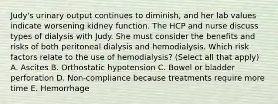 Judy's urinary output continues to diminish, and her lab values indicate worsening kidney function. The HCP and nurse discuss types of dialysis with Judy. She must consider the benefits and risks of both peritoneal dialysis and hemodialysis. Which risk factors relate to the use of hemodialysis? (Select all that apply) A. Ascites B. Orthostatic hypotension C. Bowel or bladder perforation D. Non-compliance because treatments require more time E. Hemorrhage