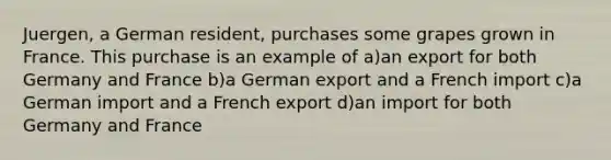 Juergen, a German resident, purchases some grapes grown in France. This purchase is an example of a)an export for both Germany and France b)a German export and a French import c)a German import and a French export d)an import for both Germany and France