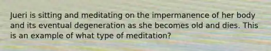 Jueri is sitting and meditating on the impermanence of her body and its eventual degeneration as she becomes old and dies. This is an example of what type of meditation?