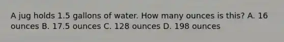 A jug holds 1.5 gallons of water. How many ounces is this? A. 16 ounces B. 17.5 ounces C. 128 ounces D. 198 ounces