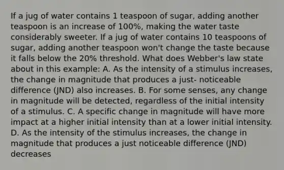 If a jug of water contains 1 teaspoon of sugar, adding another teaspoon is an increase of 100%, making the water taste considerably sweeter. If a jug of water contains 10 teaspoons of sugar, adding another teaspoon won't change the taste because it falls below the 20% threshold. What does Webber's law state about in this example: A. As the intensity of a stimulus increases, the change in magnitude that produces a just- noticeable difference (JND) also increases. B. For some senses, any change in magnitude will be detected, regardless of the initial intensity of a stimulus. C. A specific change in magnitude will have more impact at a higher initial intensity than at a lower initial intensity. D. As the intensity of the stimulus increases, the change in magnitude that produces a just noticeable difference (JND) decreases