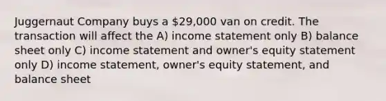 Juggernaut Company buys a 29,000 van on credit. The transaction will affect the A) income statement only B) balance sheet only C) income statement and owner's equity statement only D) income statement, owner's equity statement, and balance sheet