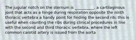 The jugular notch on the sternum is __________. a cartilaginous joint that acts as a hinge during respiration opposite the ninth thoracic vertebra a handy point for finding the second rib; this is useful when counting the ribs during clinical procedures in line with the second and third thoracic vertebra, where the left common carotid artery is issued from the aorta