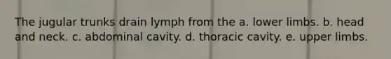 The jugular trunks drain lymph from the a. lower limbs. b. head and neck. c. abdominal cavity. d. thoracic cavity. e. upper limbs.