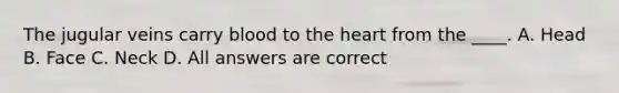 The jugular veins carry blood to the heart from the ____. A. Head B. Face C. Neck D. All answers are correct