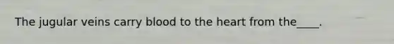 The jugular veins carry blood to the heart from the____.