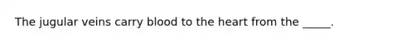 The jugular veins carry blood to the heart from the _____.