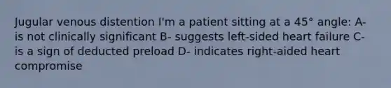 Jugular venous distention I'm a patient sitting at a 45° angle: A- is not clinically significant B- suggests left-sided heart failure C- is a sign of deducted preload D- indicates right-aided heart compromise