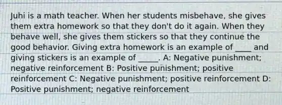 Juhi is a math teacher. When her students misbehave, she gives them extra homework so that they don't do it again. When they behave well, she gives them stickers so that they continue the good behavior. Giving extra homework is an example of ____ and giving stickers is an example of _____. A: Negative punishment; negative reinforcement B: Positive punishment; positive reinforcement C: Negative punishment; positive reinforcement D: Positive punishment; negative reinforcement