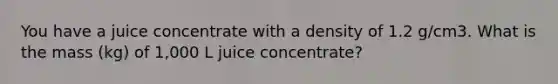 You have a juice concentrate with a density of 1.2 g/cm3. What is the mass (kg) of 1,000 L juice concentrate?