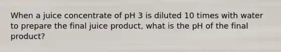 When a juice concentrate of pH 3 is diluted 10 times with water to prepare the final juice product, what is the pH of the final product?