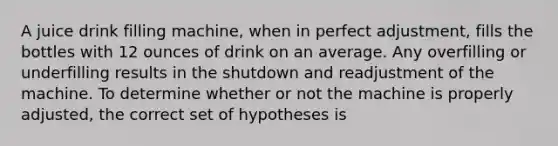 A juice drink filling machine, when in perfect adjustment, fills the bottles with 12 ounces of drink on an average. Any overfilling or underfilling results in the shutdown and readjustment of the machine. To determine whether or not the machine is properly adjusted, the correct set of hypotheses is