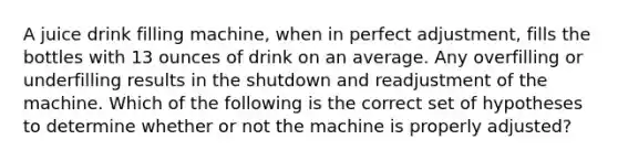 A juice drink filling machine, when in perfect adjustment, fills the bottles with 13 ounces of drink on an average. Any overfilling or underfilling results in the shutdown and readjustment of the machine. Which of the following is the correct set of hypotheses to determine whether or not the machine is properly adjusted?