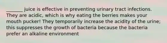 _______ juice is effective in preventing urinary tract infections. They are acidic, which is why eating the berries makes your mouth pucker! They temporarily increase the acidity of the urine; this suppresses the growth of bacteria because the bacteria prefer an alkaline environment