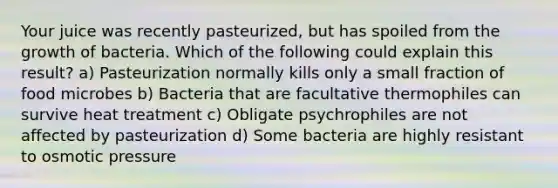 Your juice was recently pasteurized, but has spoiled from the growth of bacteria. Which of the following could explain this result? a) Pasteurization normally kills only a small fraction of food microbes b) Bacteria that are facultative thermophiles can survive heat treatment c) Obligate psychrophiles are not affected by pasteurization d) Some bacteria are highly resistant to osmotic pressure