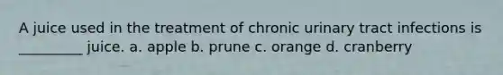 A juice used in the treatment of chronic urinary tract infections is _________ juice. a. apple b. prune c. orange d. cranberry