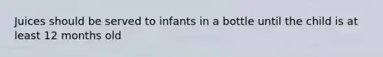 Juices should be served to infants in a bottle until the child is at least 12 months old